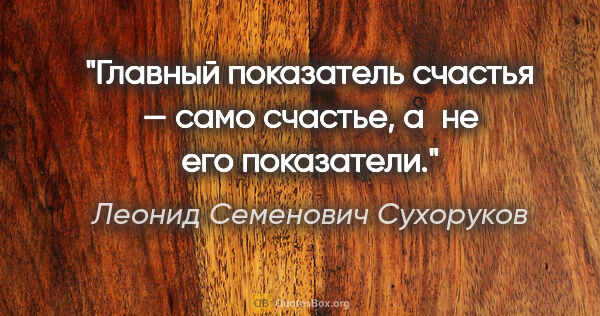 Леонид Семенович Сухоруков цитата: "Главный показатель счастья — само счастье, а не его показатели."