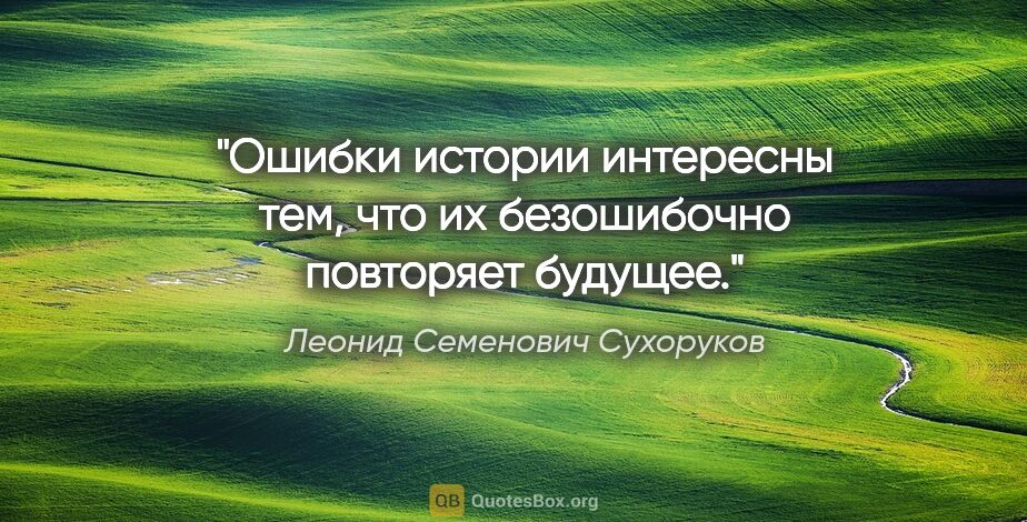 Леонид Семенович Сухоруков цитата: "Ошибки истории интересны тем, что их безошибочно повторяет..."