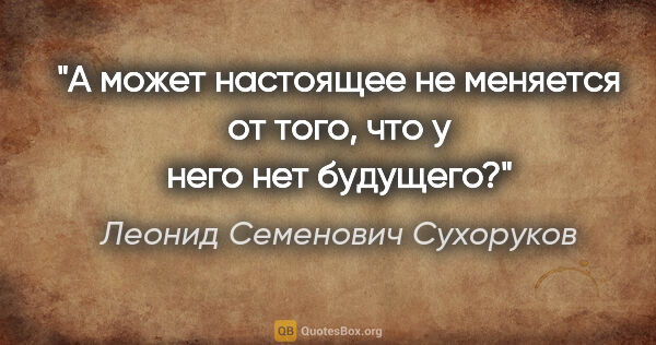 Леонид Семенович Сухоруков цитата: "А может настоящее не меняется от того, что у него нет будущего?"