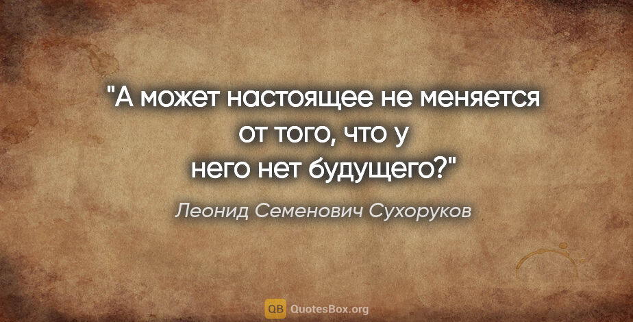 Леонид Семенович Сухоруков цитата: "А может настоящее не меняется от того, что у него нет будущего?"