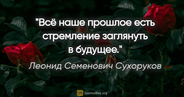 Леонид Семенович Сухоруков цитата: "Всё наше прошлое есть стремление заглянуть в будущее."