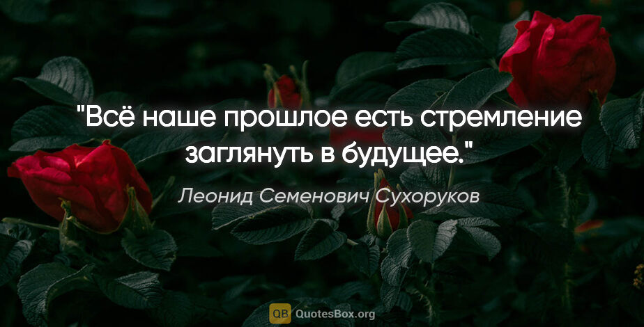 Леонид Семенович Сухоруков цитата: "Всё наше прошлое есть стремление заглянуть в будущее."
