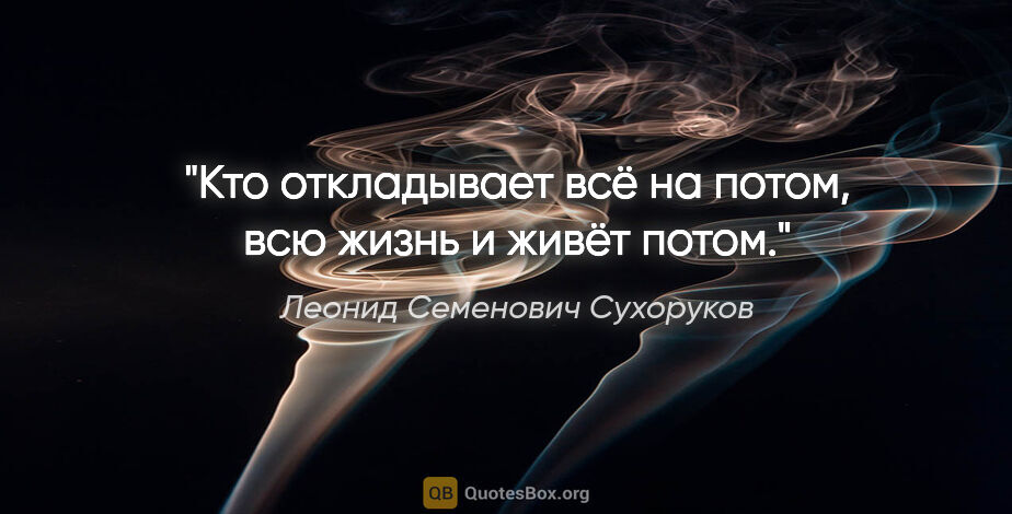 Леонид Семенович Сухоруков цитата: "Кто откладывает всё на потом, всю жизнь и живёт потом."