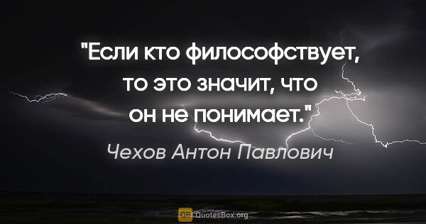 Чехов Антон Павлович цитата: "Если кто философствует, то это значит, что он не понимает."