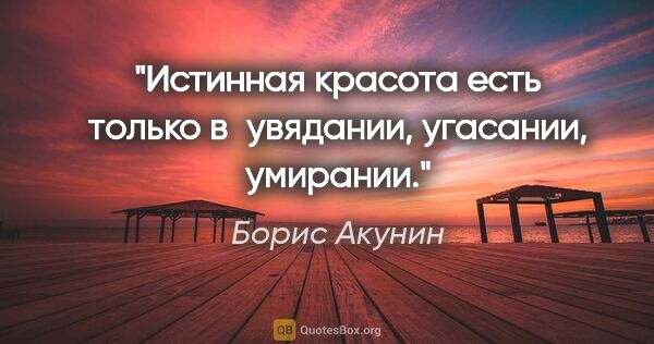 Борис Акунин цитата: "Истинная красота есть только в увядании, угасании, умирании."