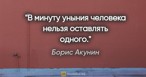 Борис Акунин цитата: "В минуту уныния человека нельзя оставлять одного."