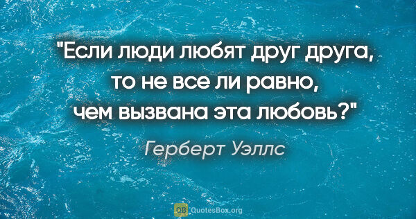 Герберт Уэллс цитата: "Если люди любят друг друга, то не все ли равно, чем вызвана..."