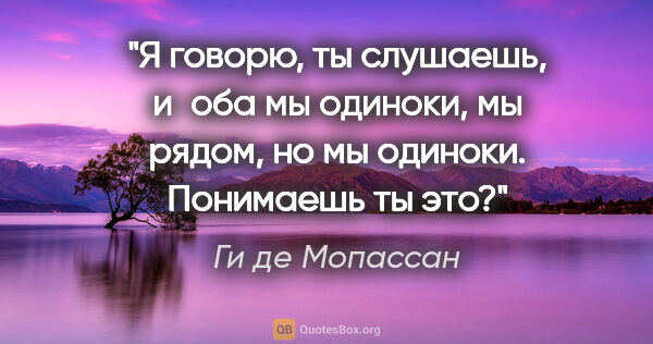 Ги де Мопассан цитата: "Я говорю, ты слушаешь, и оба мы одиноки, мы рядом, но мы..."