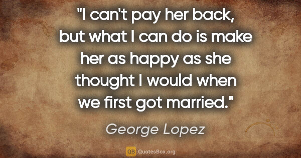 George Lopez quote: "I can't pay her back, but what I can do is make her as happy..."