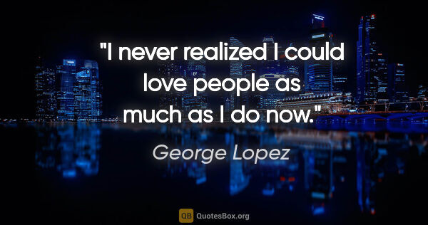 George Lopez quote: "I never realized I could love people as much as I do now."
