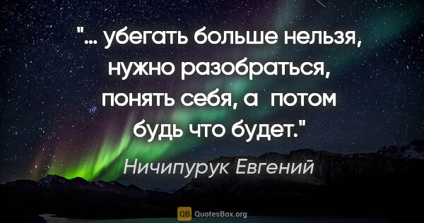 Ничипурук Евгений цитата: "… убегать больше нельзя, нужно разобраться, понять себя,..."