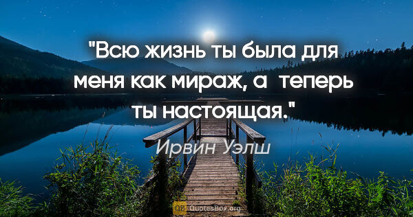 Ирвин Уэлш цитата: "Всю жизнь ты была для меня как мираж, а теперь ты настоящая."