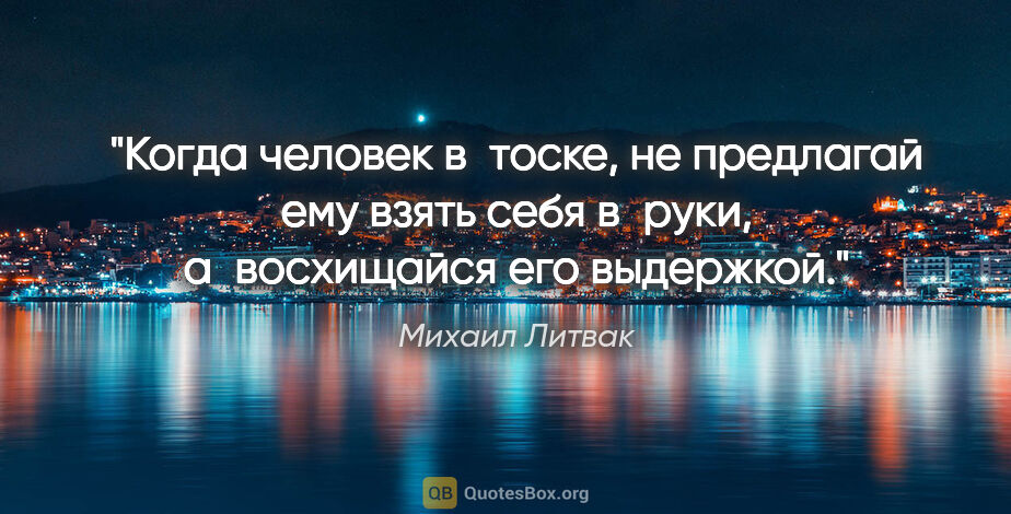 Михаил Литвак цитата: "Когда человек в тоске, не предлагай ему «взять себя в руки»,..."