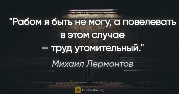 Михаил Лермонтов цитата: "Рабом я быть не могу, а повелевать в этом случае — труд..."