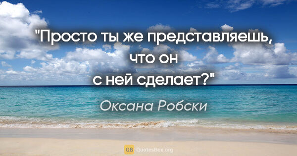 Оксана Робски цитата: "Просто ты же представляешь, что он с ней сделает?"