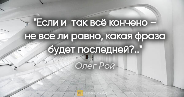 Олег Рой цитата: "Если и так всё кончено – не все ли равно, какая фраза будет..."