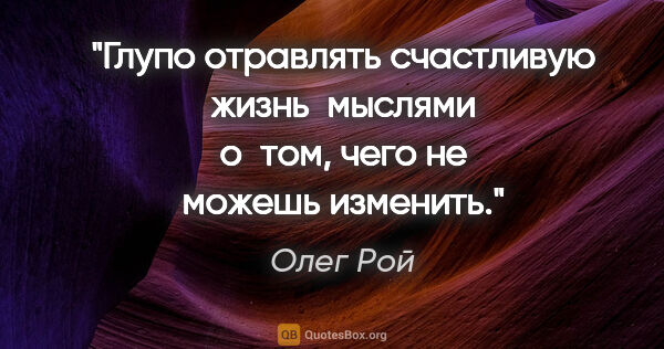 Олег Рой цитата: "Глупо отравлять счастливую жизнь  мыслями о том, чего не..."