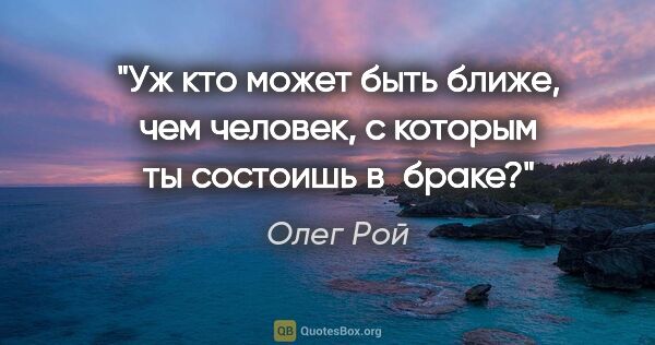 Олег Рой цитата: "Уж кто может быть ближе, чем человек, с которым ты состоишь..."