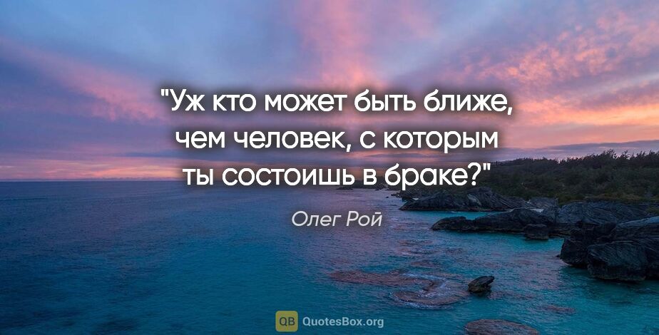 Олег Рой цитата: "Уж кто может быть ближе, чем человек, с которым ты состоишь..."