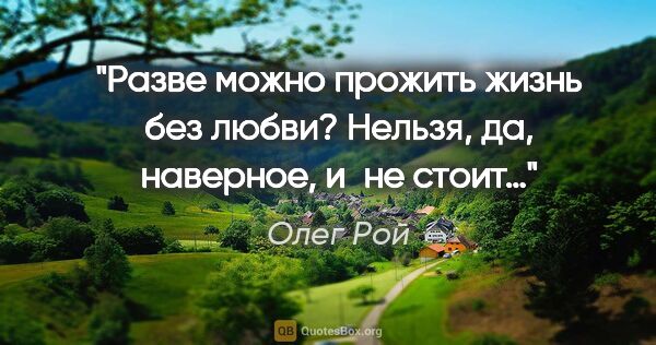 Олег Рой цитата: "Разве можно прожить жизнь без любви? Нельзя, да, наверное,..."