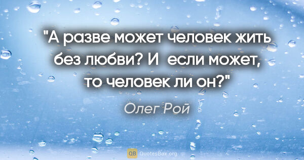 Олег Рой цитата: "А разве может человек жить без любви? И если может, то человек..."