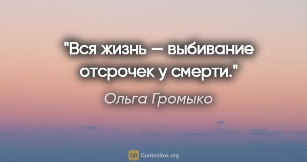 Ольга Громыко цитата: "Вся жизнь — выбивание отсрочек у смерти."