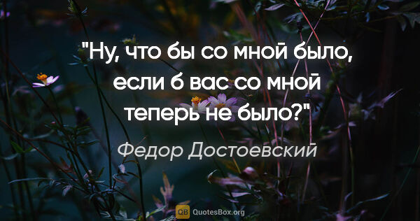 Федор Достоевский цитата: "Ну, что бы со мной было, если б вас со мной теперь не было?"