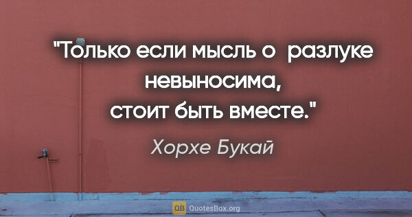 Хорхе Букай цитата: "Только если мысль о разлуке невыносима, стоит быть вместе."