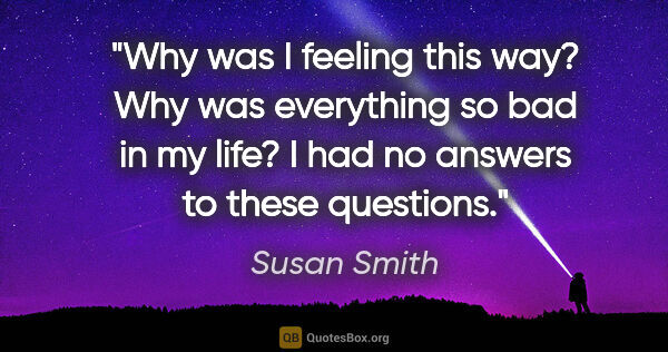 Susan Smith quote: "Why was I feeling this way? Why was everything so bad in my..."