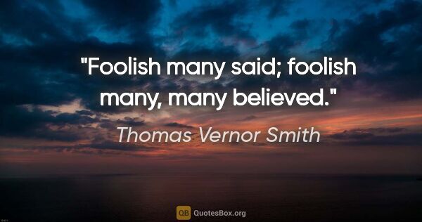 Thomas Vernor Smith quote: "Foolish many said; foolish many, many believed."