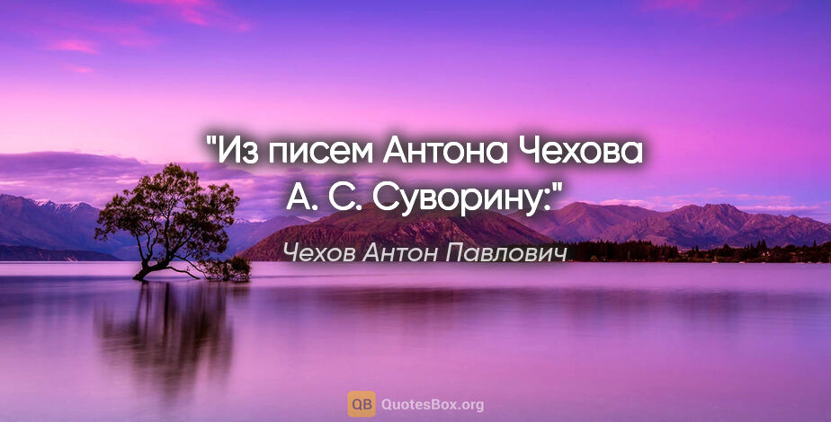 Чехов Антон Павлович цитата: "Из писем Антона Чехова А. С. Суворину:"