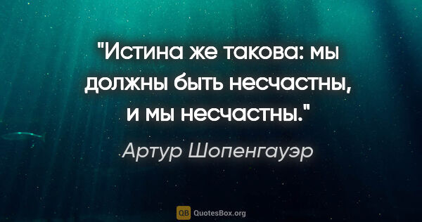 Артур Шопенгауэр цитата: "Истина же такова: мы должны быть несчастны, и мы несчастны."