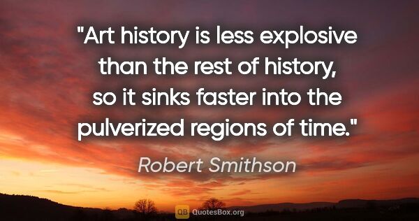 Robert Smithson quote: "Art history is less explosive than the rest of history, so it..."