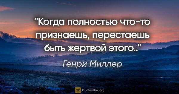 Генри Миллер цитата: "Когда полностью что-то признаешь, перестаешь быть жертвой этого.."