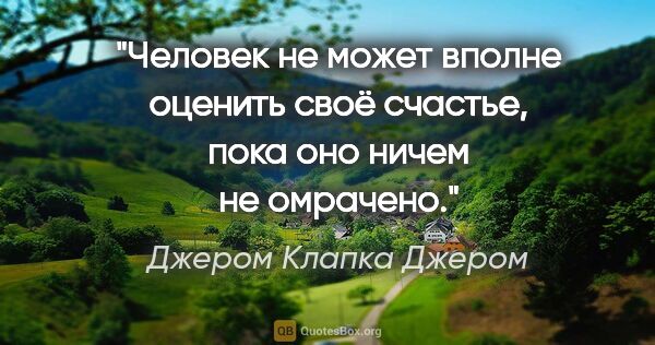 Джером Клапка Джером цитата: "Человек не может вполне оценить своё счастье, пока оно ничем..."