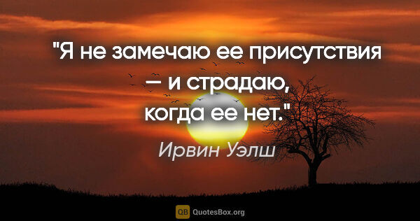 Ирвин Уэлш цитата: "Я не замечаю ее присутствия — и страдаю, когда ее нет."