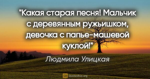 Людмила Улицкая цитата: "Какая старая песня! Мальчик с деревянным ружьишком, девочка с..."