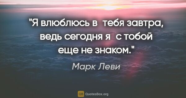 Марк Леви цитата: "Я влюблюсь в тебя завтра, ведь сегодня я с тобой еще не знаком."