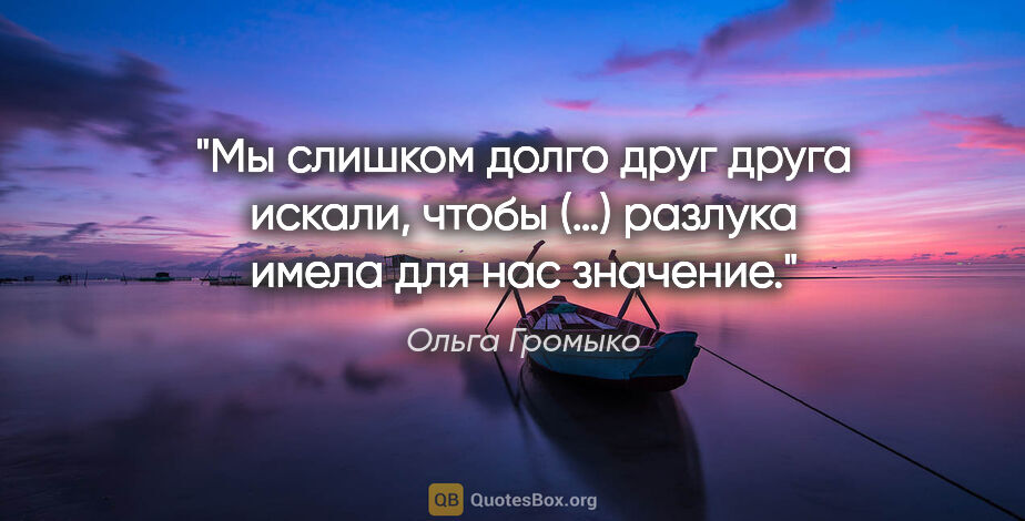 Ольга Громыко цитата: "Мы слишком долго друг друга искали, чтобы (…) разлука имела..."