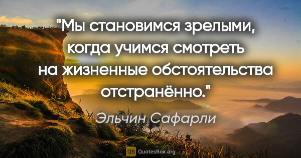 Эльчин Сафарли цитата: "Мы становимся зрелыми, когда учимся смотреть на жизненные..."