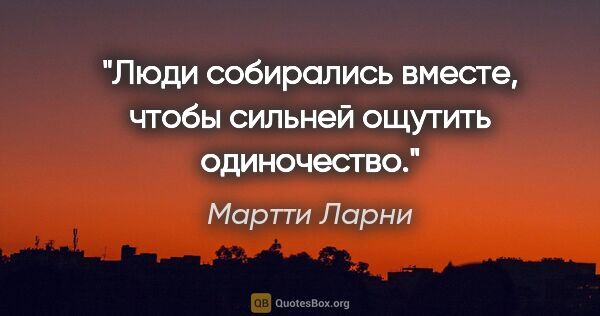 Мартти Ларни цитата: "Люди собирались вместе, чтобы сильней ощутить одиночество."