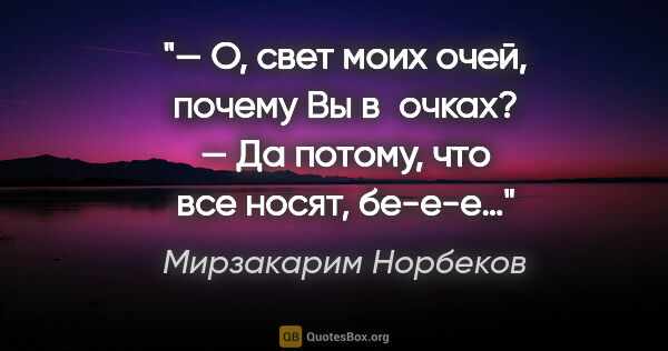 Мирзакарим Норбеков цитата: "— О, свет моих очей, почему Вы в очках?

— Да потому, что все..."