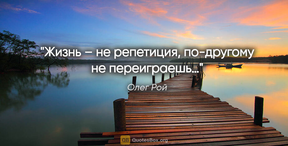 Олег Рой цитата: "Жизнь – не репетиция, по-другому не переиграешь…"
