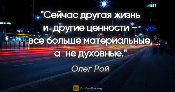 Олег Рой цитата: "Сейчас другая жизнь и другие ценности – все больше..."