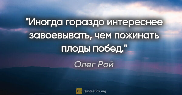 Олег Рой цитата: "Иногда гораздо интереснее завоевывать, чем пожинать плоды побед."