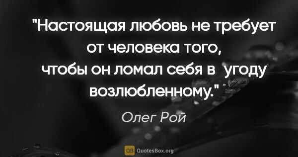 Олег Рой цитата: "Настоящая любовь не требует от человека того, чтобы он ломал..."
