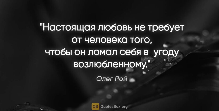 Олег Рой цитата: "Настоящая любовь не требует от человека того, чтобы он ломал..."