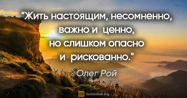 Олег Рой цитата: "Жить настоящим, несомненно, важно и ценно, но слишком опасно..."
