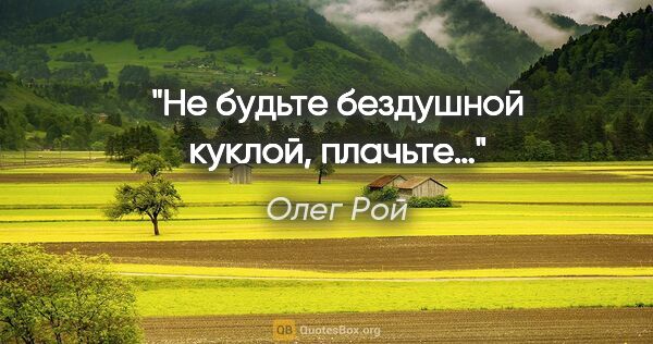 Олег Рой цитата: "Не будьте бездушной куклой, плачьте…"