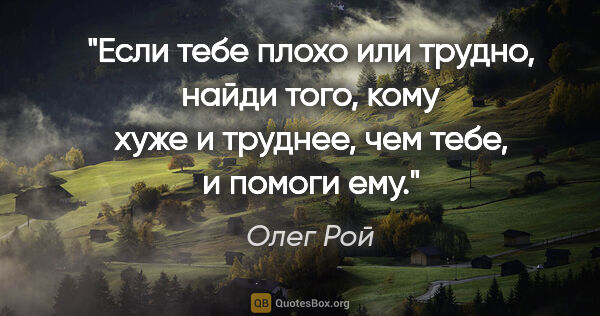 Олег Рой цитата: "Если тебе плохо или трудно, найди того, кому хуже и труднее,..."